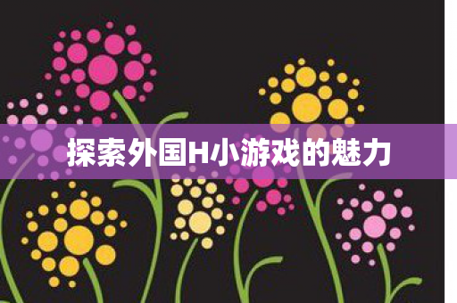 探索外国H小游戏的魅力 探索外国H小游戏的魅力