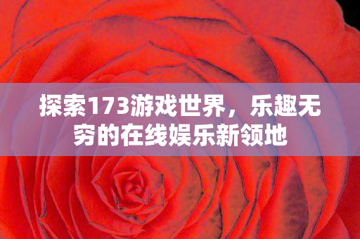探索173游戏世界,乐趣无穷的在线娱乐新领地 探索173游戏世界,乐趣无穷的在线娱乐新领地