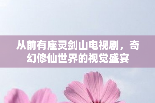 从前有座灵剑山电视剧，奇幻修仙世界的视觉盛宴