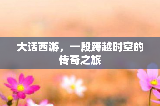大话西游，一段跨越时空的传奇之旅
