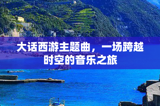 大话西游主题曲，一场跨越时空的音乐之旅