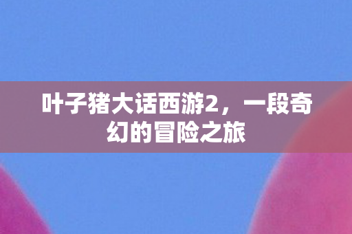 叶子猪大话西游2，一段奇幻的冒险之旅