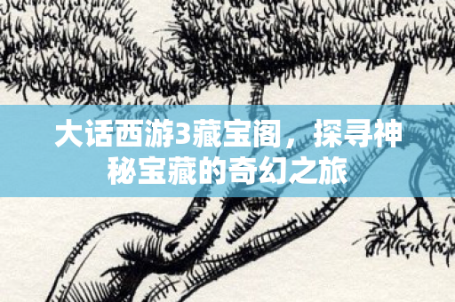 大话西游3藏宝阁，探寻神秘宝藏的奇幻之旅