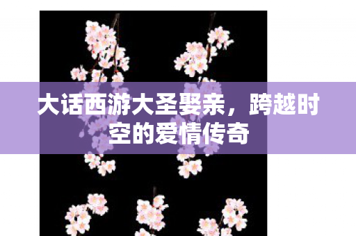 大话西游大圣娶亲,跨越时空的爱情传奇 大话西游大圣娶亲,跨越时空的爱情传奇