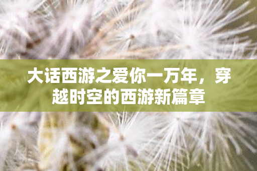 大话西游之爱你一万年，穿越时空的西游新篇章