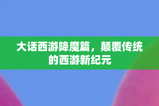 大话西游降魔篇，颠覆传统的西游新纪元
