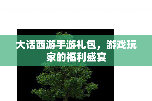 大话西游手游礼包，游戏玩家的福利盛宴