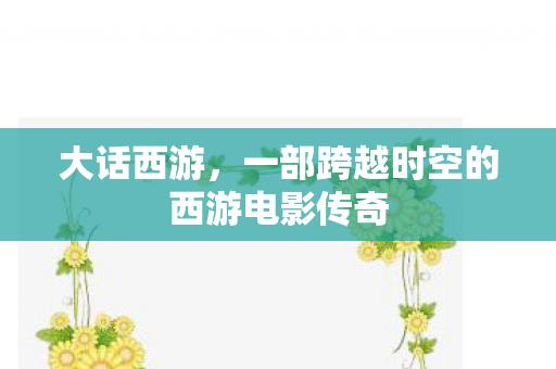 大话西游,一部跨越时空的西游电影传奇 大话西游,一部跨越时空的西游电影传奇