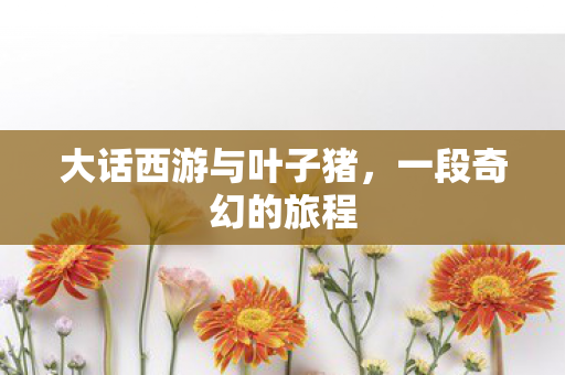 大话西游与叶子猪,一段奇幻的旅程 大话西游与叶子猪,一段奇幻的旅程