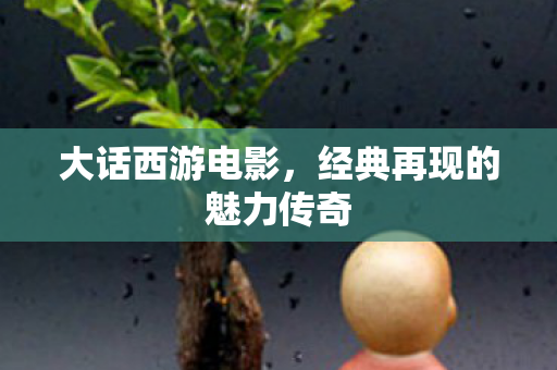 大话西游电影,经典再现的魅力传奇 大话西游电影,经典再现的魅力传奇