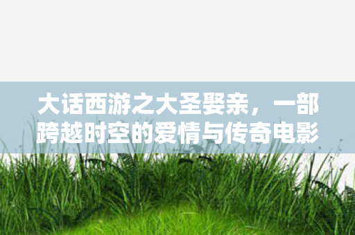 大话西游之大圣娶亲，一部跨越时空的爱情与传奇电影