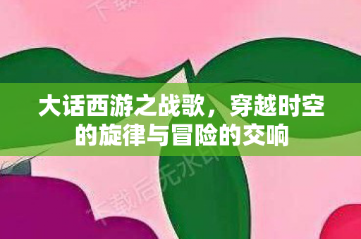 大话西游之战歌，穿越时空的旋律与冒险的交响