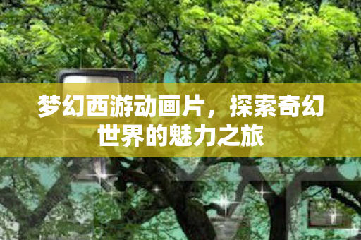 梦幻西游动画片，探索奇幻世界的魅力之旅