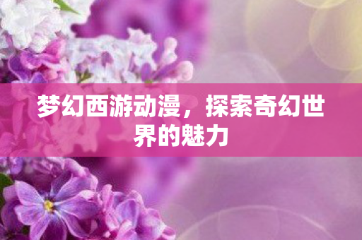 梦幻西游动漫，探索奇幻世界的魅力