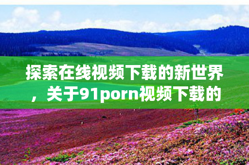 探索在线视频下载的新世界，关于91porn视频下载的一些信息