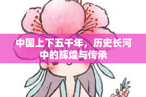 中国上下五千年，历史长河中的辉煌与传承