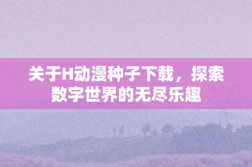 关于H动漫种子下载，探索数字世界的无尽乐趣