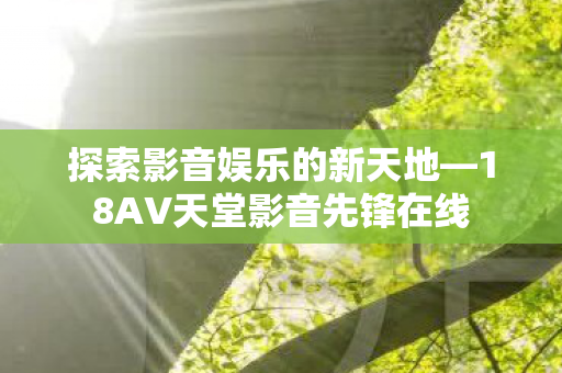 探索影音娱乐的新天地—18AV天堂影音先锋在线 探索影音娱乐的新天地—18AV天堂影音先锋在线