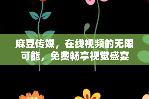 麻豆传媒，在线视频的无限可能，免费畅享视觉盛宴
