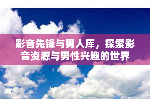 影音先锋与男人库,探索影音资源与男性兴趣的世界 影音先锋与男人库,探索影音资源与男性兴趣的世界