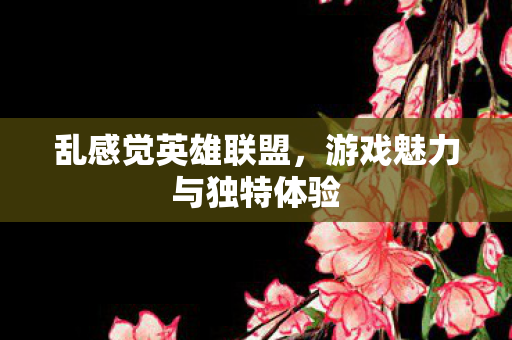 乱感觉英雄联盟,游戏魅力与独特体验 乱感觉英雄联盟,游戏魅力与独特体验
