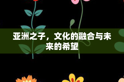 亚洲之子，文化的融合与未来的希望