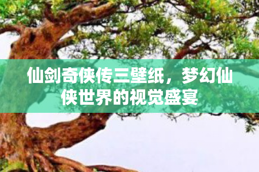 仙剑奇侠传三壁纸，梦幻仙侠世界的视觉盛宴