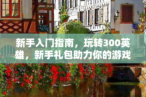 新手入门指南,玩转300英雄,新手礼包助力你的游戏之旅 新手入门指南,玩转300英雄,新手礼包助力你的游戏之旅