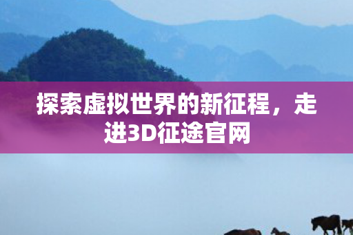 探索虚拟世界的新征程,走进3D征途官网 探索虚拟世界的新征程,走进3D征途官网
