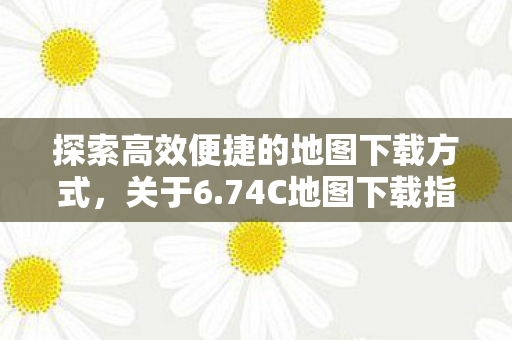 探索高效便捷的地图下载方式，关于6.74C地图下载指南