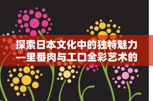 探索日本文化中的独特魅力—里番肉与工口全彩艺术的无遮挡展现