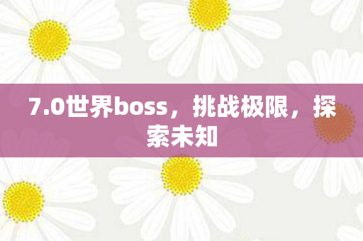 7.0世界boss,挑战极限,探索未知 7.0世界boss,挑战极限,探索未知
