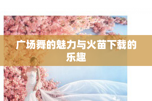 广场舞的魅力与火苗下载的乐趣