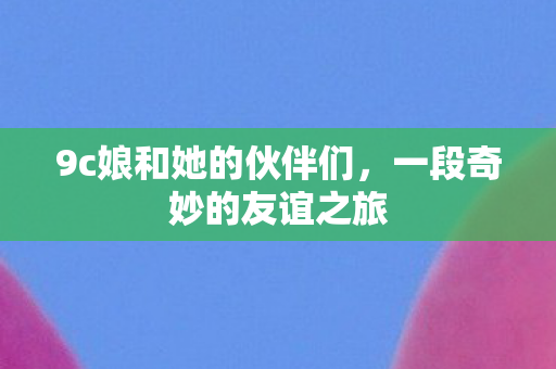 9c娘和她的伙伴们，一段奇妙的友谊之旅