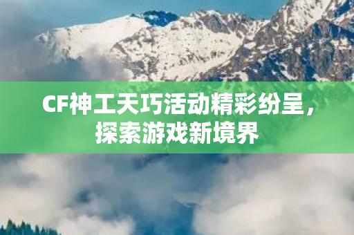CF神工天巧活动精彩纷呈，探索游戏新境界