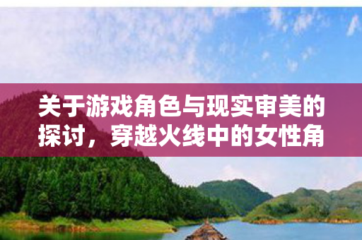 关于游戏角色与现实审美的探讨，穿越火线中的女性角色形象塑造
