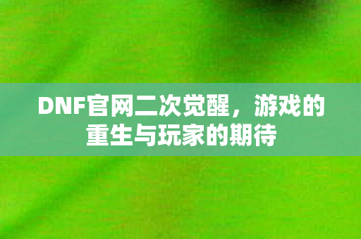DNF官网二次觉醒，游戏的重生与玩家的期待