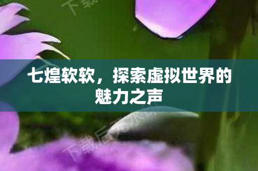 七煌软软，探索虚拟世界的魅力之声