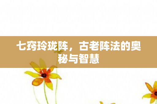 七窍玲珑阵，古老阵法的奥秘与智慧