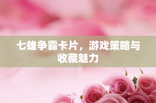 七雄争霸卡片，游戏策略与收藏魅力