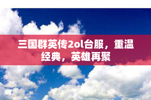 三国群英传2ol台服，重温经典，英雄再聚