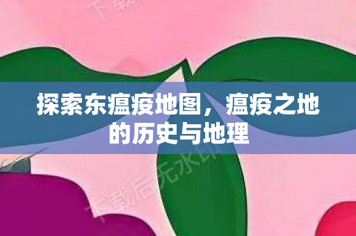探索东瘟疫地图，瘟疫之地的历史与地理