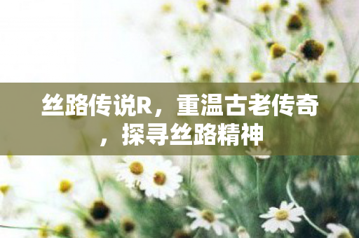 丝路传说R，重温古老传奇，探寻丝路精神