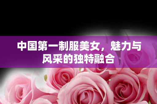 中国第一制服美女,魅力与风采的独特融合 中国第一制服美女,魅力与风采的独特融合