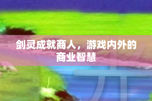 剑灵成就商人,游戏内外的商业智慧 剑灵成就商人,游戏内外的商业智慧
