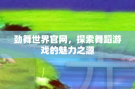 劲舞世界官网，探索舞蹈游戏的魅力之源