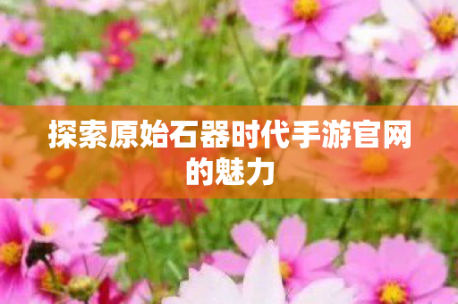 探索原始石器时代手游官网的魅力 探索原始石器时代手游官网的魅力