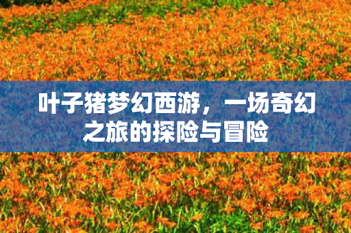 叶子猪梦幻西游,一场奇幻之旅的探险与冒险 叶子猪梦幻西游,一场奇幻之旅的探险与冒险