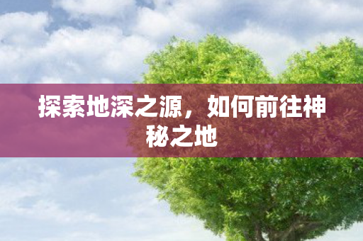 探索地深之源,如何前往神秘之地 探索地深之源,如何前往神秘之地