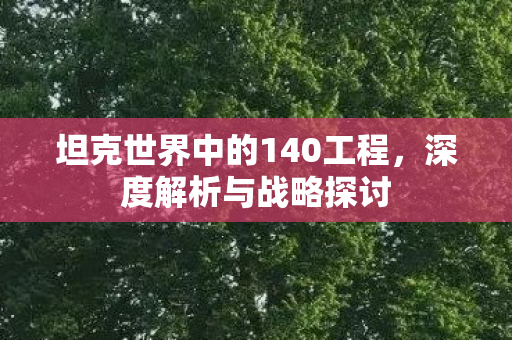 坦克世界中的140工程,深度解析与战略探讨 坦克世界中的140工程,深度解析与战略探讨